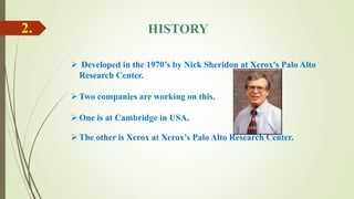 2. HISTORY
 Developed in the 1970’s by Nick Sheridon at Xerox's Palo Alto
Research Center.
Two companies are working on this.
One is at Cambridge in USA.
The other is Xerox at Xerox’s Palo Alto Research Center.
 