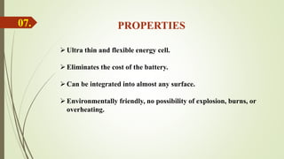 07. PROPERTIES
Ultra thin and flexible energy cell.
Eliminates the cost of the battery.
Can be integrated into almost any surface.
Environmentally friendly, no possibility of explosion, burns, or
overheating.
 