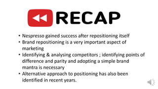 • Nespresso gained success after repositioning itself
• Brand repositioning is a very important aspect of
marketing
• Identifying & analysing competitors ; identifying points of
difference and parity and adopting a simple brand
mantra is necessary
• Alternative approach to positioning has also been
identified in recent years.
 