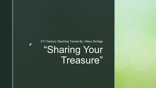 z
“Sharing Your
Treasure”
21st Century Teaching Trends By: Hilary Sirridge
 
