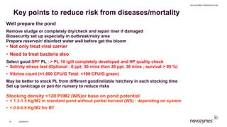 Key points to reduce risk from diseases/mortality
​Well prepare the pond
​Remove sludge or completely dry/check and repair liner if damaged
​Biosecurity set up especially in outbreak/risky area
​Prepare reservoir/ disinfect water well before get the bloom
• Not only treat viral carrier
• Need to treat bacteria also
​Select good SPF PL ; > PL 10 (gill completely developed and HP quality check
• Salinity stress test (Optional ; 0 ppt; 30 mins then 30 ppt. 30 mins ; survival > 95 %)
• Vibrios count (<1,000 CFU/G Total: <100 CFU/G green)
​May be better to stock PL from different good/reliable hatchery in each stocking time
​Set up tank/cage or pen for nursery to reduce risks
​Stocking density <120 Pl/M2 (WS)or base on pond potential
• < 1.3-1.5 Kg/M2 in standard pond without partial harvest (WS) : depending on system
• < 0.6-0.8 Kg/M2 for BT
NOVOZYMES PRESENTATION
22/06/201670
 