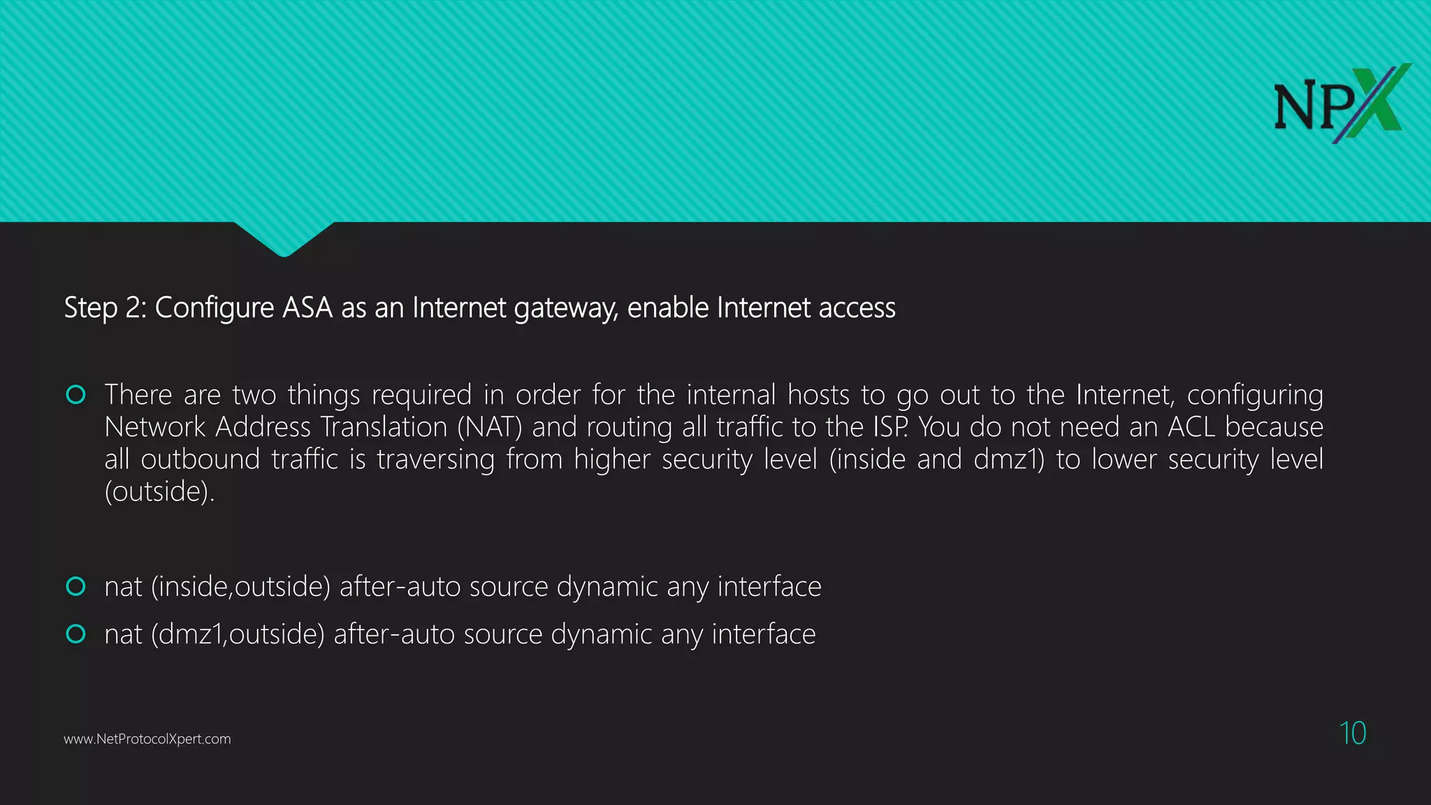 Step 2: Configure ASA as an Internet gateway, enable Internet access
 There are two things required in order for the internal hosts to go out to the Internet, configuring
Network Address Translation (NAT) and routing all traffic to the ISP. You do not need an ACL because
all outbound traffic is traversing from higher security level (inside and dmz1) to lower security level
(outside).
 nat (inside,outside) after-auto source dynamic any interface
 nat (dmz1,outside) after-auto source dynamic any interface
www.NetProtocolXpert.com 10
 