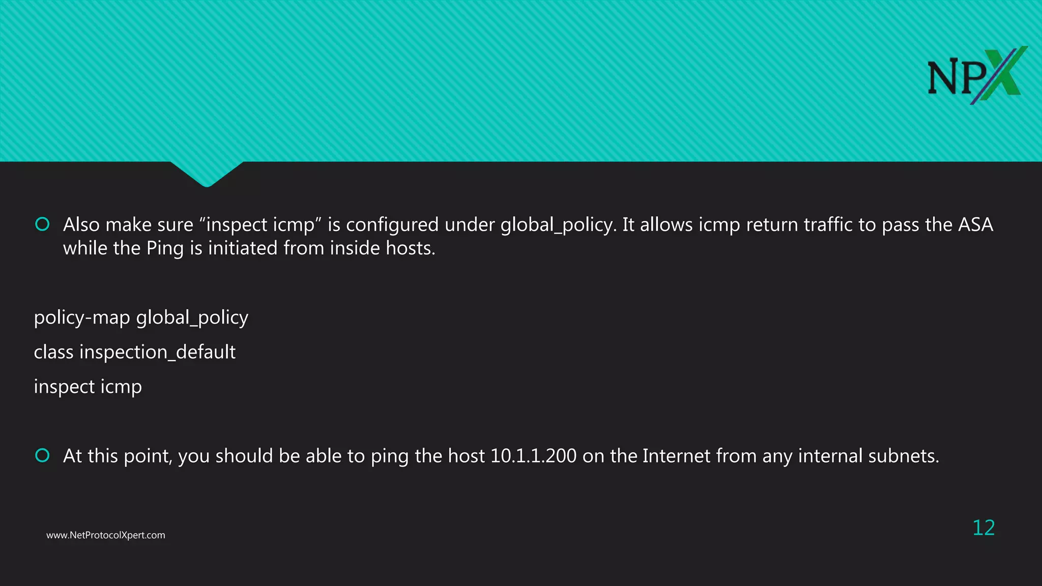  Also make sure “inspect icmp” is configured under global_policy. It allows icmp return traffic to pass the ASA
while the Ping is initiated from inside hosts.
policy-map global_policy
class inspection_default
inspect icmp
 At this point, you should be able to ping the host 10.1.1.200 on the Internet from any internal subnets.
www.NetProtocolXpert.com 12
 