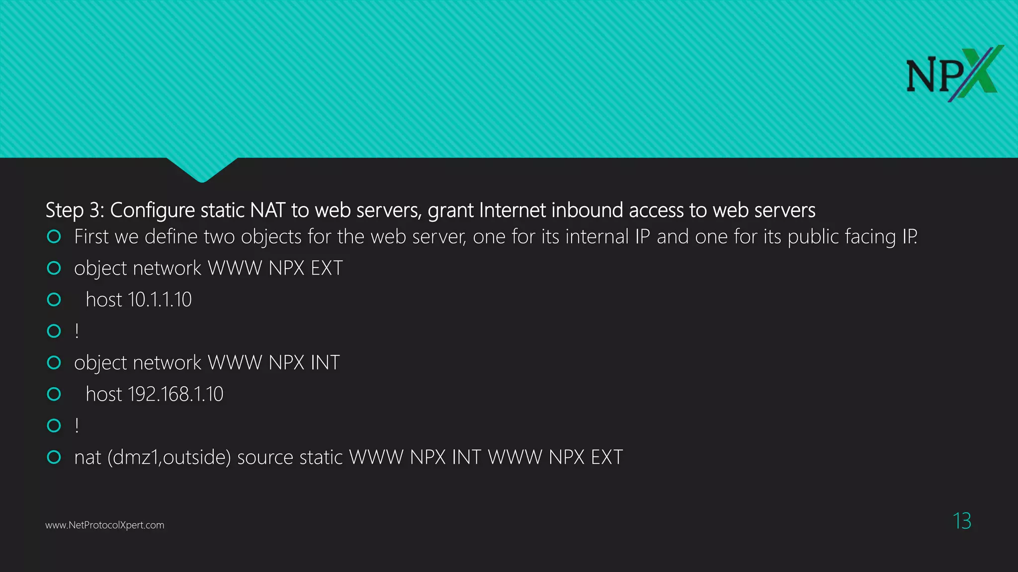 Step 3: Configure static NAT to web servers, grant Internet inbound access to web servers
 First we define two objects for the web server, one for its internal IP and one for its public facing IP.
 object network WWW NPX EXT
 host 10.1.1.10
 !
 object network WWW NPX INT
 host 192.168.1.10
 !
 nat (dmz1,outside) source static WWW NPX INT WWW NPX EXT
www.NetProtocolXpert.com 13
 