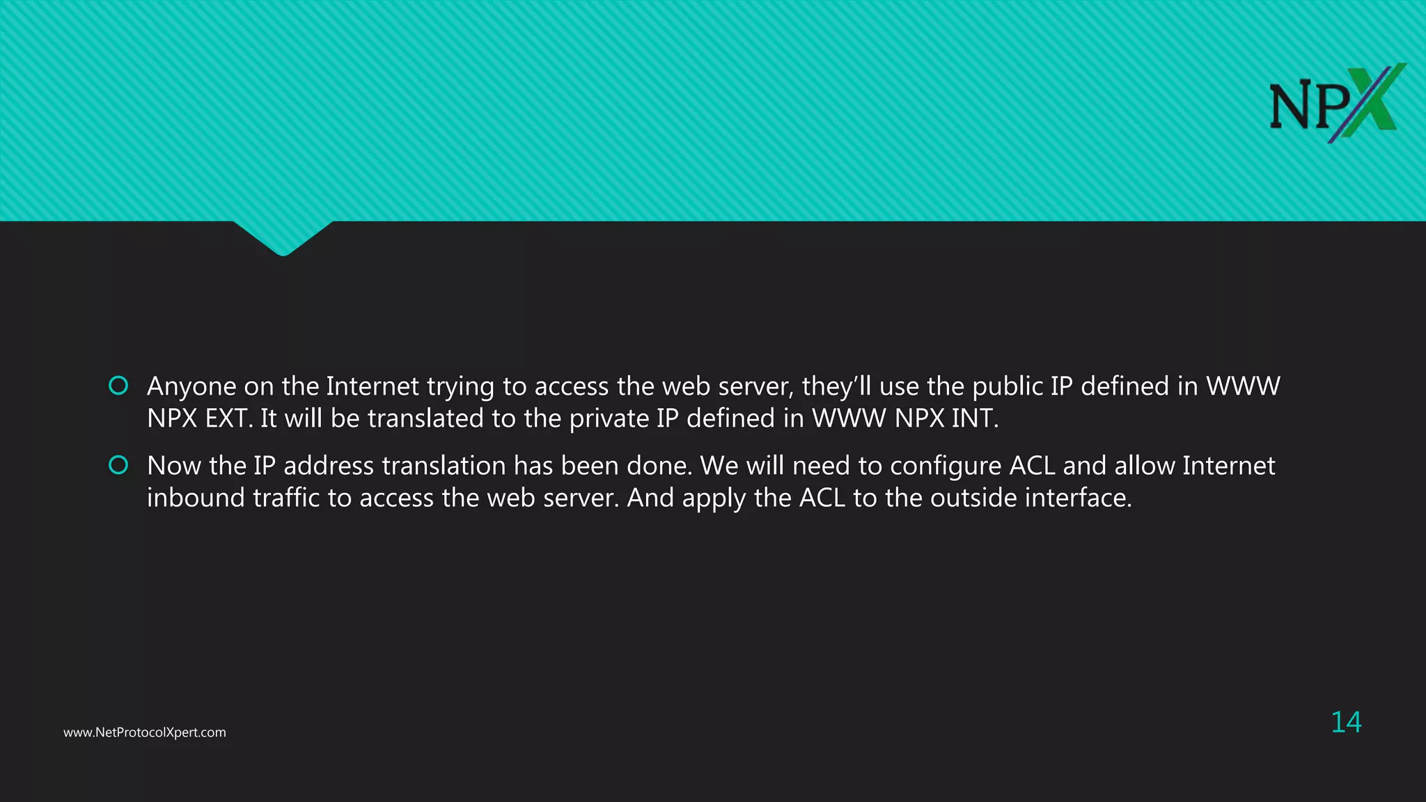  Anyone on the Internet trying to access the web server, they’ll use the public IP defined in WWW
NPX EXT. It will be translated to the private IP defined in WWW NPX INT.
 Now the IP address translation has been done. We will need to configure ACL and allow Internet
inbound traffic to access the web server. And apply the ACL to the outside interface.
www.NetProtocolXpert.com 14
 