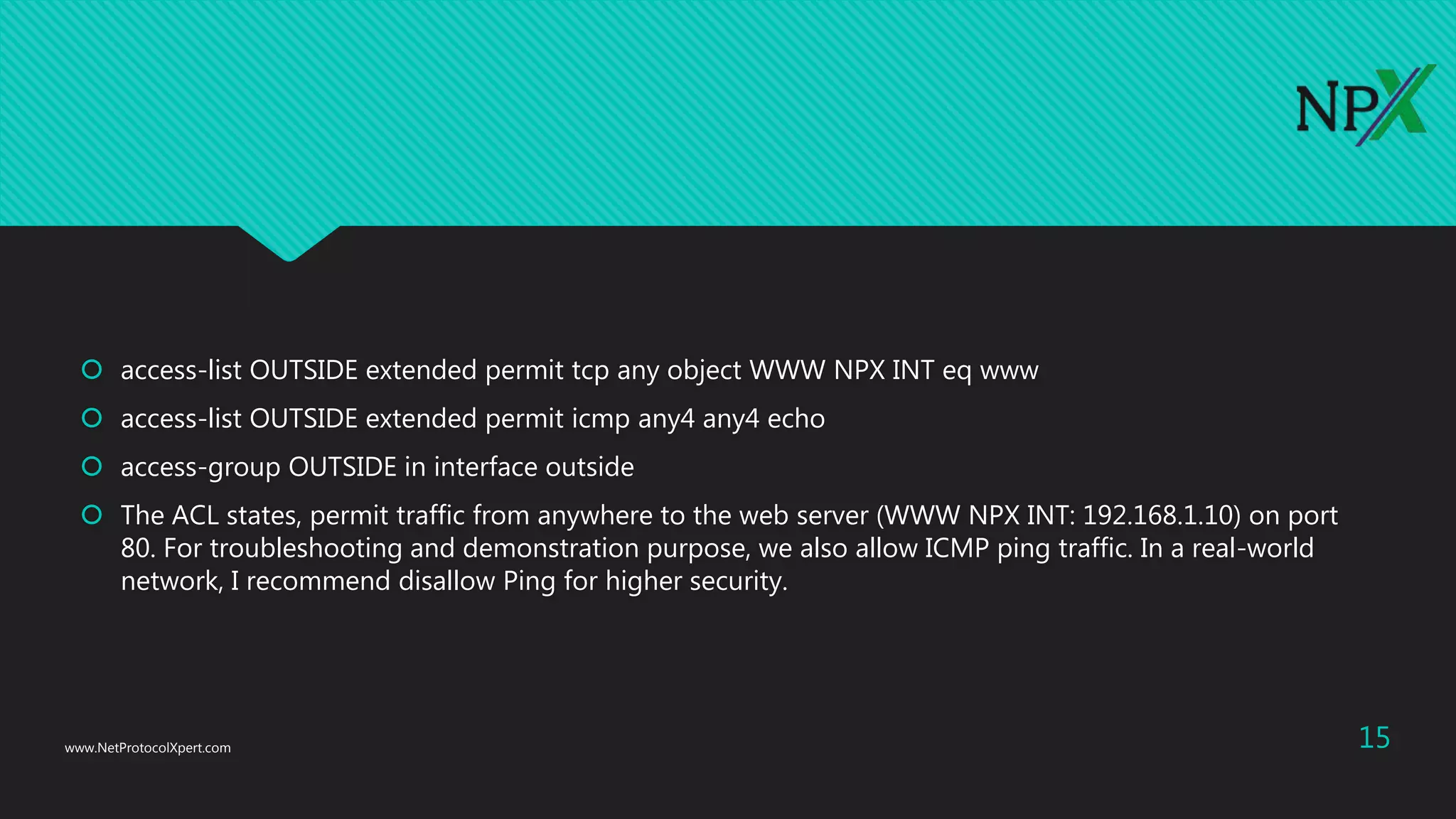  access-list OUTSIDE extended permit tcp any object WWW NPX INT eq www
 access-list OUTSIDE extended permit icmp any4 any4 echo
 access-group OUTSIDE in interface outside
 The ACL states, permit traffic from anywhere to the web server (WWW NPX INT: 192.168.1.10) on port
80. For troubleshooting and demonstration purpose, we also allow ICMP ping traffic. In a real-world
network, I recommend disallow Ping for higher security.
www.NetProtocolXpert.com 15
 