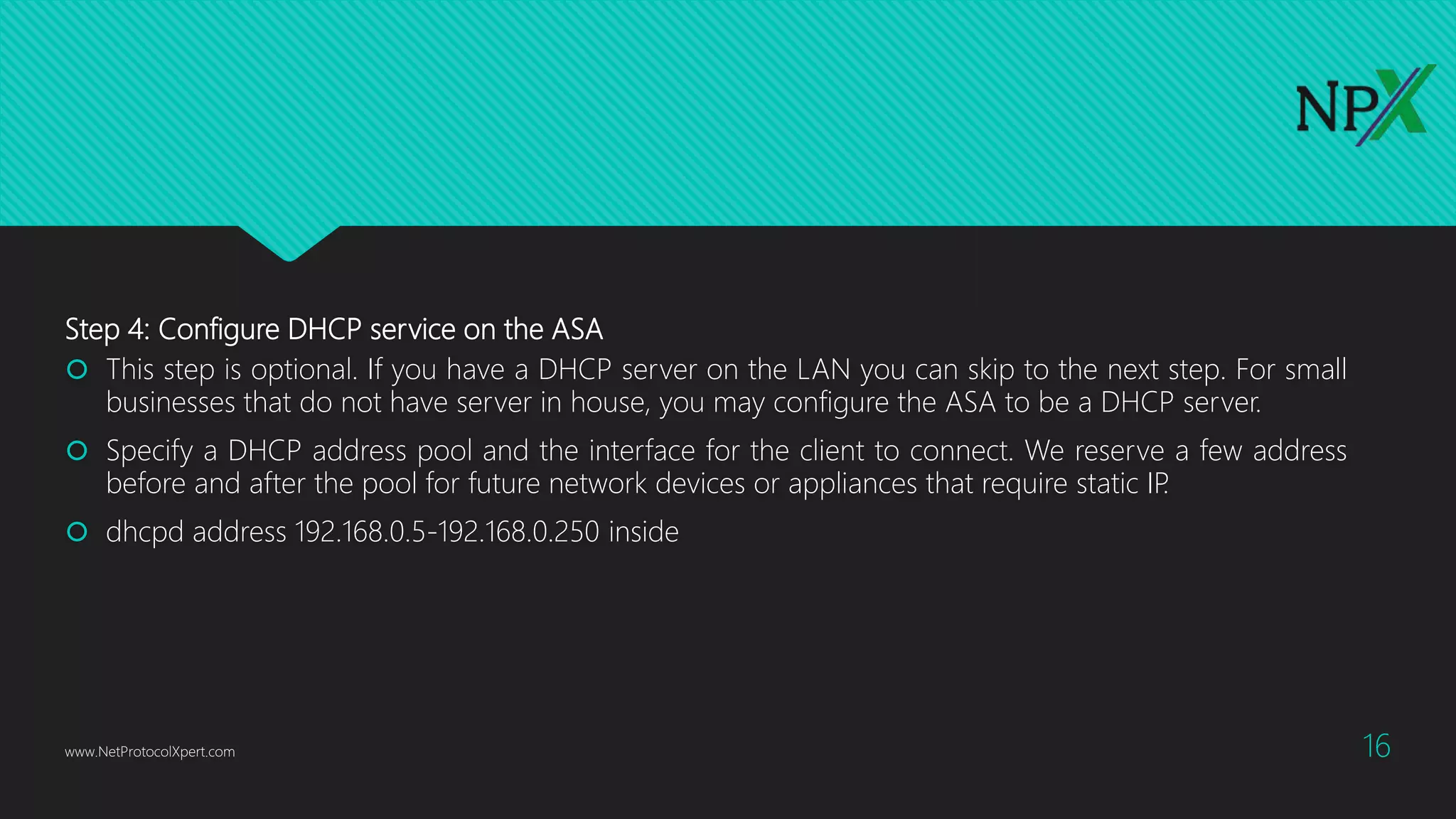 Step 4: Configure DHCP service on the ASA
 This step is optional. If you have a DHCP server on the LAN you can skip to the next step. For small
businesses that do not have server in house, you may configure the ASA to be a DHCP server.
 Specify a DHCP address pool and the interface for the client to connect. We reserve a few address
before and after the pool for future network devices or appliances that require static IP.
 dhcpd address 192.168.0.5-192.168.0.250 inside
www.NetProtocolXpert.com 16
 