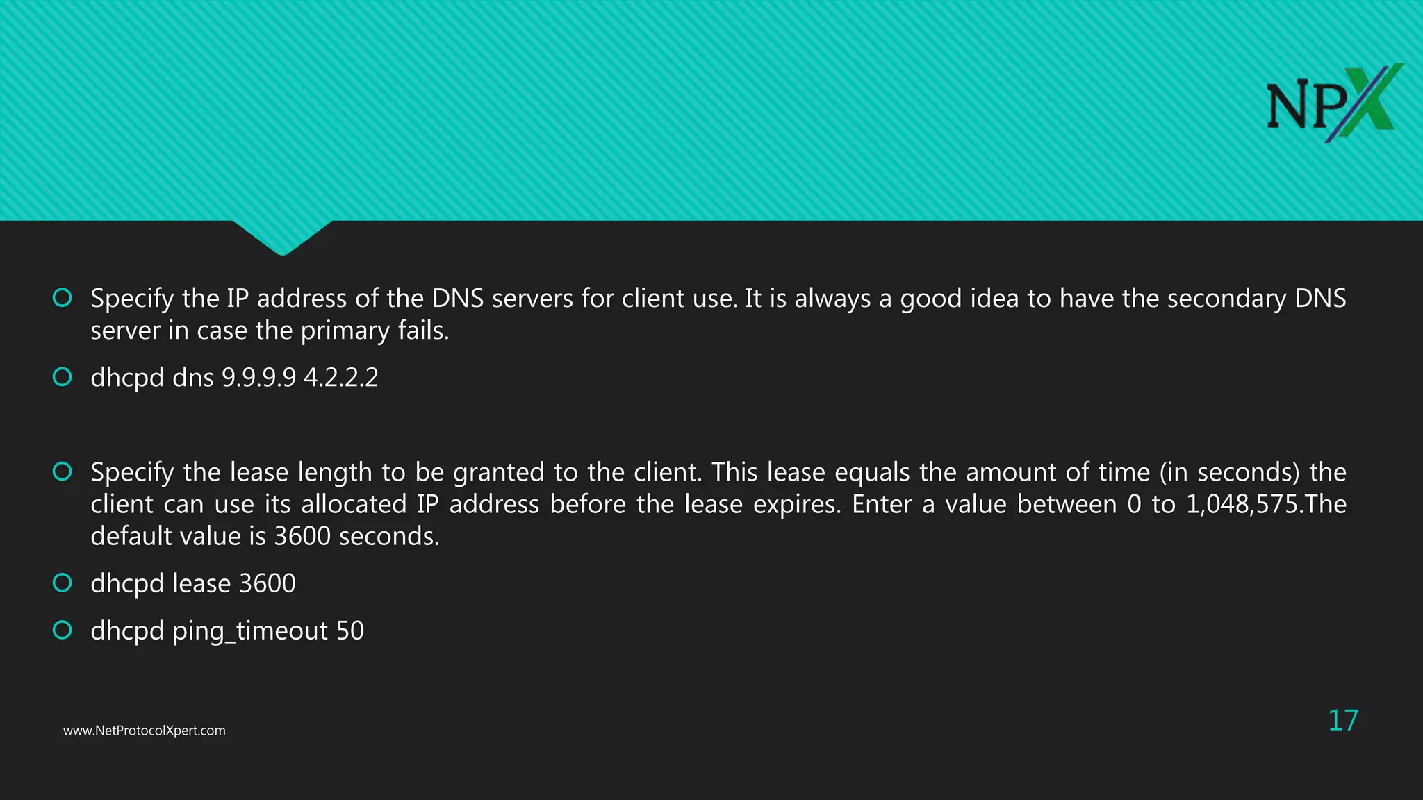  Specify the IP address of the DNS servers for client use. It is always a good idea to have the secondary DNS
server in case the primary fails.
 dhcpd dns 9.9.9.9 4.2.2.2
 Specify the lease length to be granted to the client. This lease equals the amount of time (in seconds) the
client can use its allocated IP address before the lease expires. Enter a value between 0 to 1,048,575.The
default value is 3600 seconds.
 dhcpd lease 3600
 dhcpd ping_timeout 50
www.NetProtocolXpert.com 17
 