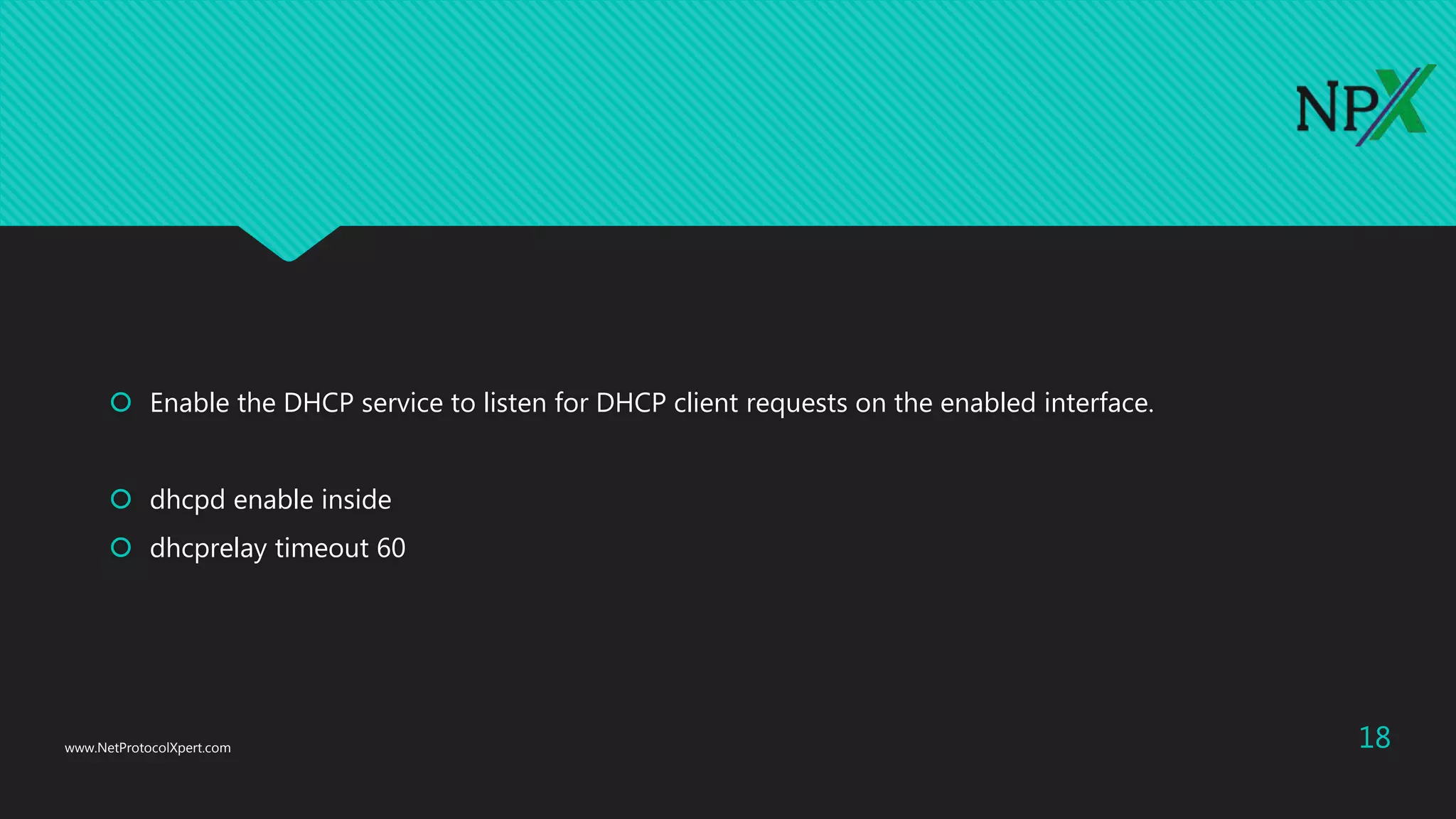  Enable the DHCP service to listen for DHCP client requests on the enabled interface.
 dhcpd enable inside
 dhcprelay timeout 60
www.NetProtocolXpert.com 18
 