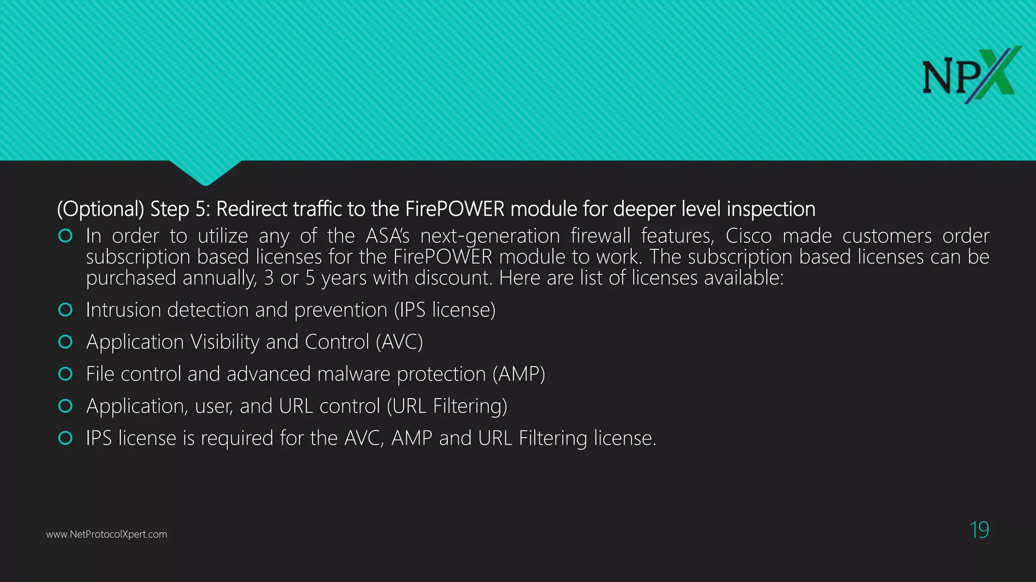 (Optional) Step 5: Redirect traffic to the FirePOWER module for deeper level inspection
 In order to utilize any of the ASA’s next-generation firewall features, Cisco made customers order
subscription based licenses for the FirePOWER module to work. The subscription based licenses can be
purchased annually, 3 or 5 years with discount. Here are list of licenses available:
 Intrusion detection and prevention (IPS license)
 Application Visibility and Control (AVC)
 File control and advanced malware protection (AMP)
 Application, user, and URL control (URL Filtering)
 IPS license is required for the AVC, AMP and URL Filtering license.
www.NetProtocolXpert.com 19
 