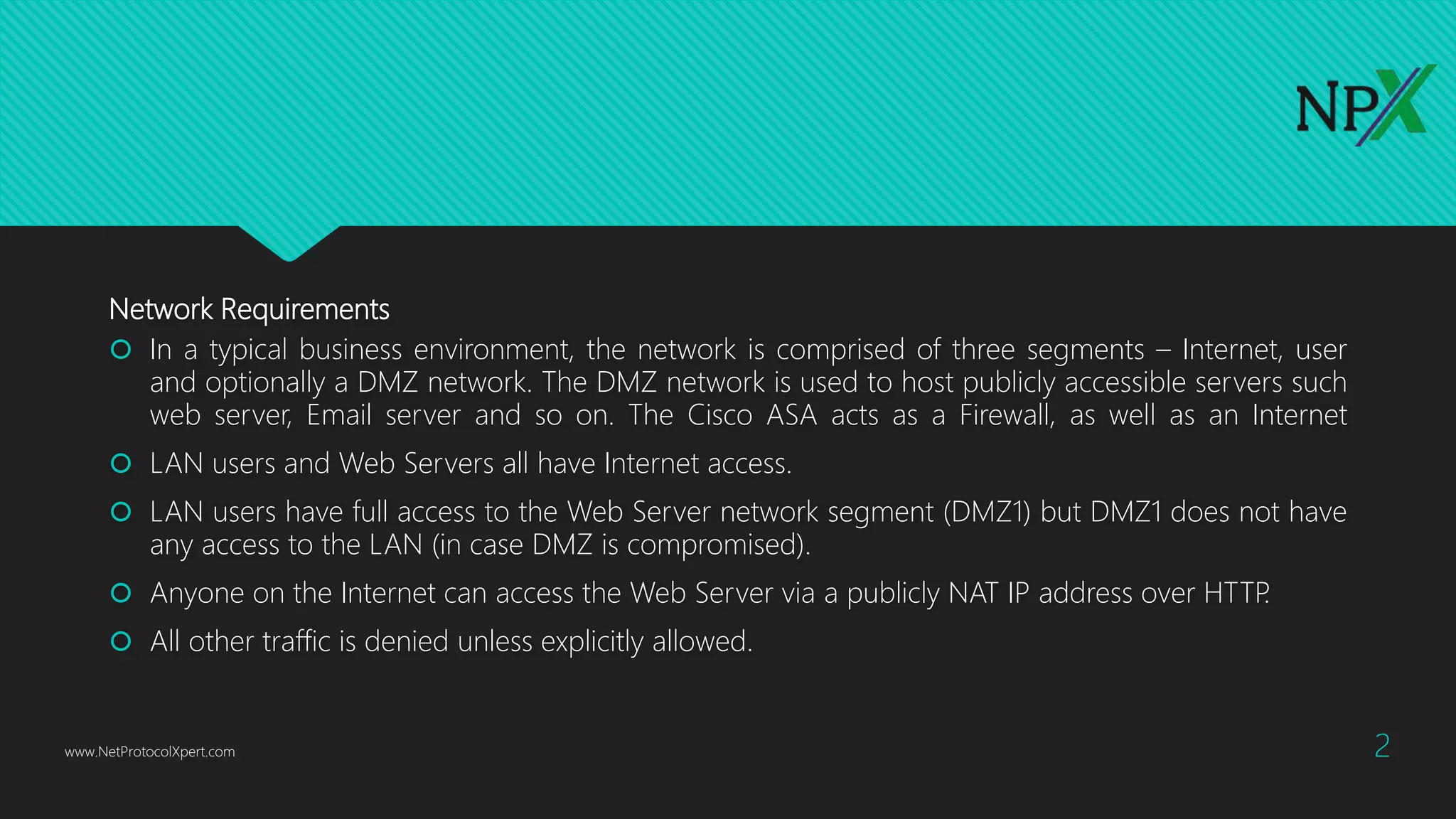Network Requirements
 In a typical business environment, the network is comprised of three segments – Internet, user
and optionally a DMZ network. The DMZ network is used to host publicly accessible servers such
web server, Email server and so on. The Cisco ASA acts as a Firewall, as well as an Internet
 LAN users and Web Servers all have Internet access.
 LAN users have full access to the Web Server network segment (DMZ1) but DMZ1 does not have
any access to the LAN (in case DMZ is compromised).
 Anyone on the Internet can access the Web Server via a publicly NAT IP address over HTTP.
 All other traffic is denied unless explicitly allowed.
www.NetProtocolXpert.com 2
 
