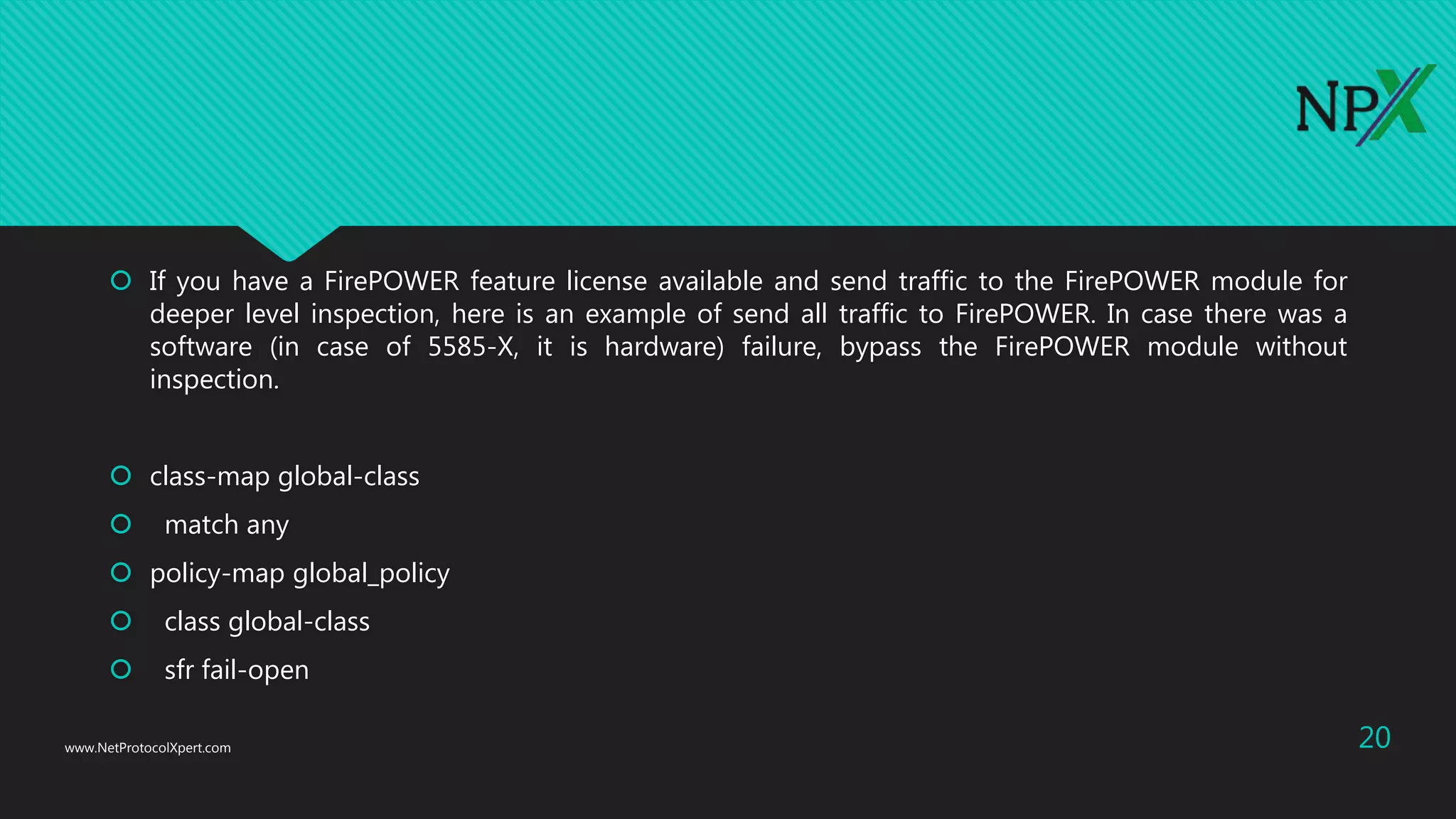  If you have a FirePOWER feature license available and send traffic to the FirePOWER module for
deeper level inspection, here is an example of send all traffic to FirePOWER. In case there was a
software (in case of 5585-X, it is hardware) failure, bypass the FirePOWER module without
inspection.
 class-map global-class
 match any
 policy-map global_policy
 class global-class
 sfr fail-open
www.NetProtocolXpert.com 20
 