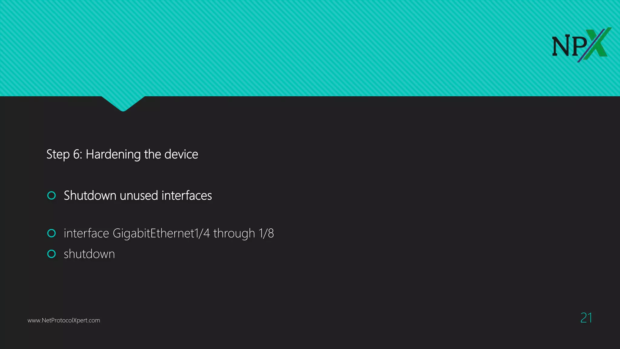 Step 6: Hardening the device
 Shutdown unused interfaces
 interface GigabitEthernet1/4 through 1/8
 shutdown
www.NetProtocolXpert.com 21
 