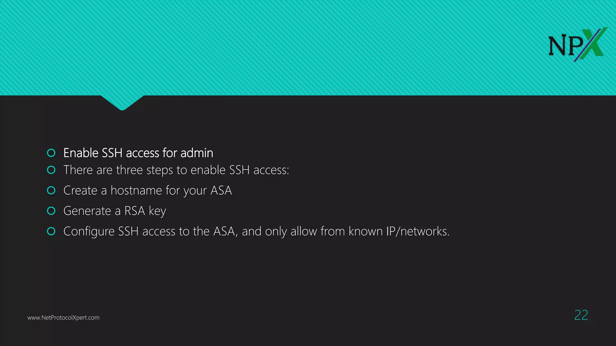  Enable SSH access for admin
 There are three steps to enable SSH access:
 Create a hostname for your ASA
 Generate a RSA key
 Configure SSH access to the ASA, and only allow from known IP/networks.
www.NetProtocolXpert.com 22
 