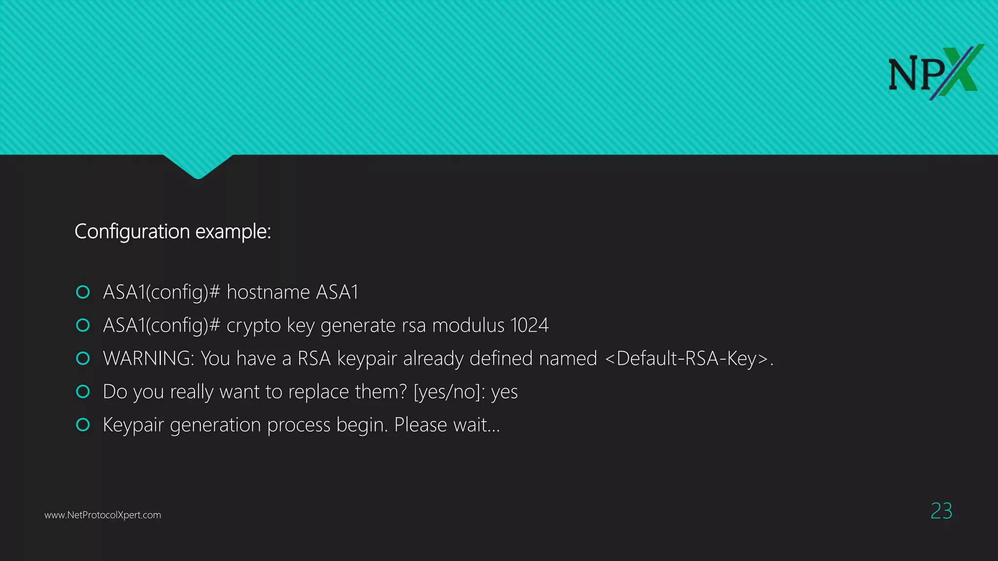 Configuration example:
 ASA1(config)# hostname ASA1
 ASA1(config)# crypto key generate rsa modulus 1024
 WARNING: You have a RSA keypair already defined named <Default-RSA-Key>.
 Do you really want to replace them? [yes/no]: yes
 Keypair generation process begin. Please wait...
www.NetProtocolXpert.com 23
 