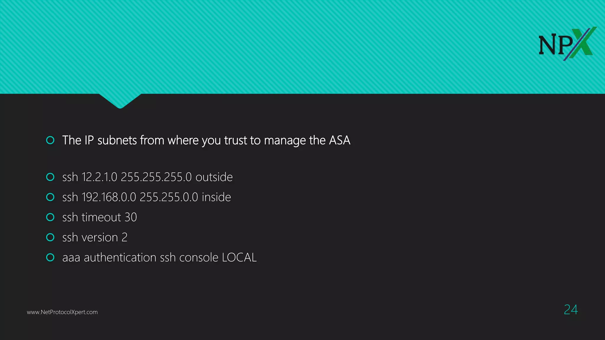  The IP subnets from where you trust to manage the ASA
 ssh 12.2.1.0 255.255.255.0 outside
 ssh 192.168.0.0 255.255.0.0 inside
 ssh timeout 30
 ssh version 2
 aaa authentication ssh console LOCAL
www.NetProtocolXpert.com 24
 