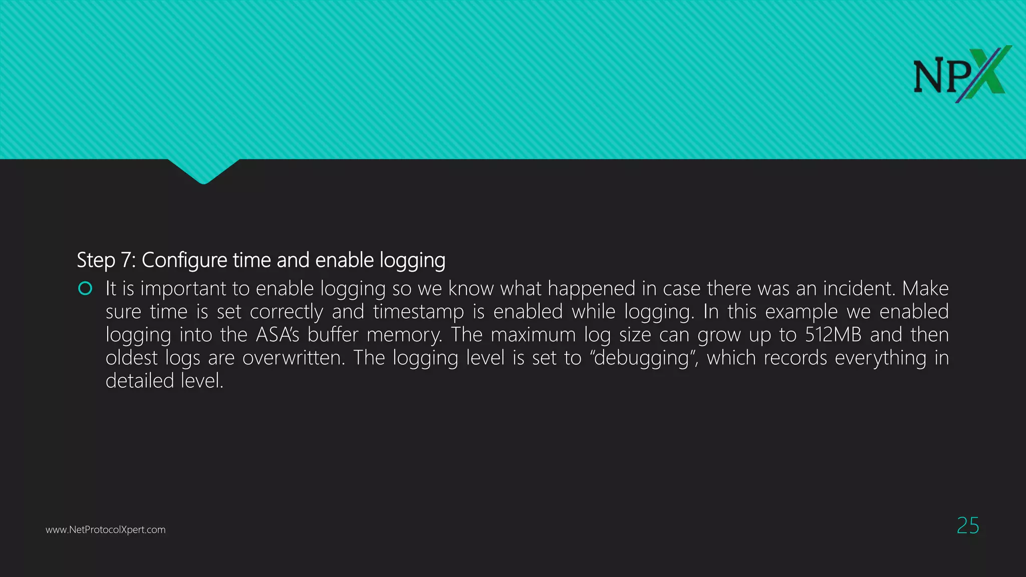Step 7: Configure time and enable logging
 It is important to enable logging so we know what happened in case there was an incident. Make
sure time is set correctly and timestamp is enabled while logging. In this example we enabled
logging into the ASA’s buffer memory. The maximum log size can grow up to 512MB and then
oldest logs are overwritten. The logging level is set to “debugging”, which records everything in
detailed level.
www.NetProtocolXpert.com 25
 