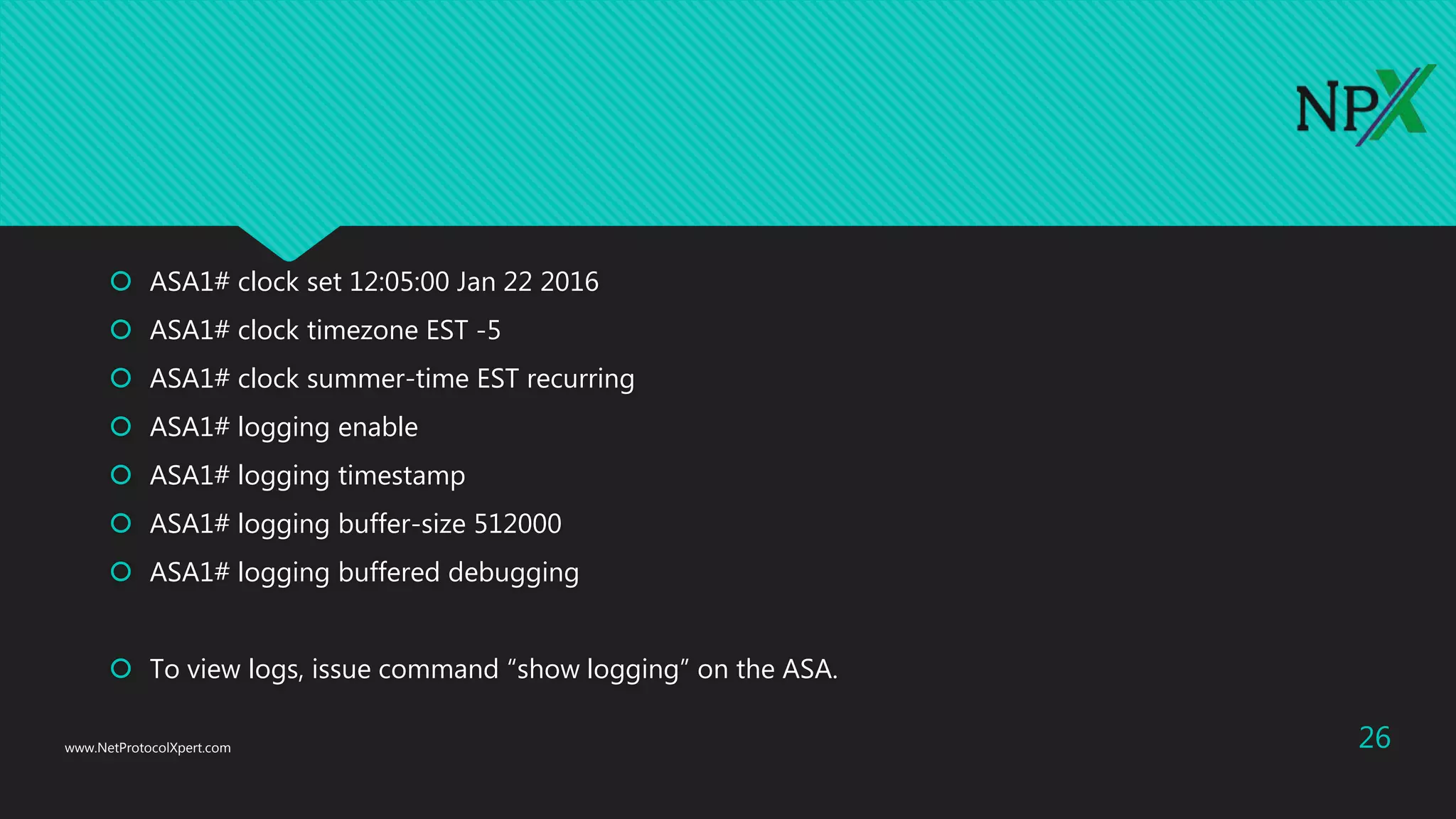  ASA1# clock set 12:05:00 Jan 22 2016
 ASA1# clock timezone EST -5
 ASA1# clock summer-time EST recurring
 ASA1# logging enable
 ASA1# logging timestamp
 ASA1# logging buffer-size 512000
 ASA1# logging buffered debugging
 To view logs, issue command “show logging” on the ASA.
www.NetProtocolXpert.com 26
 