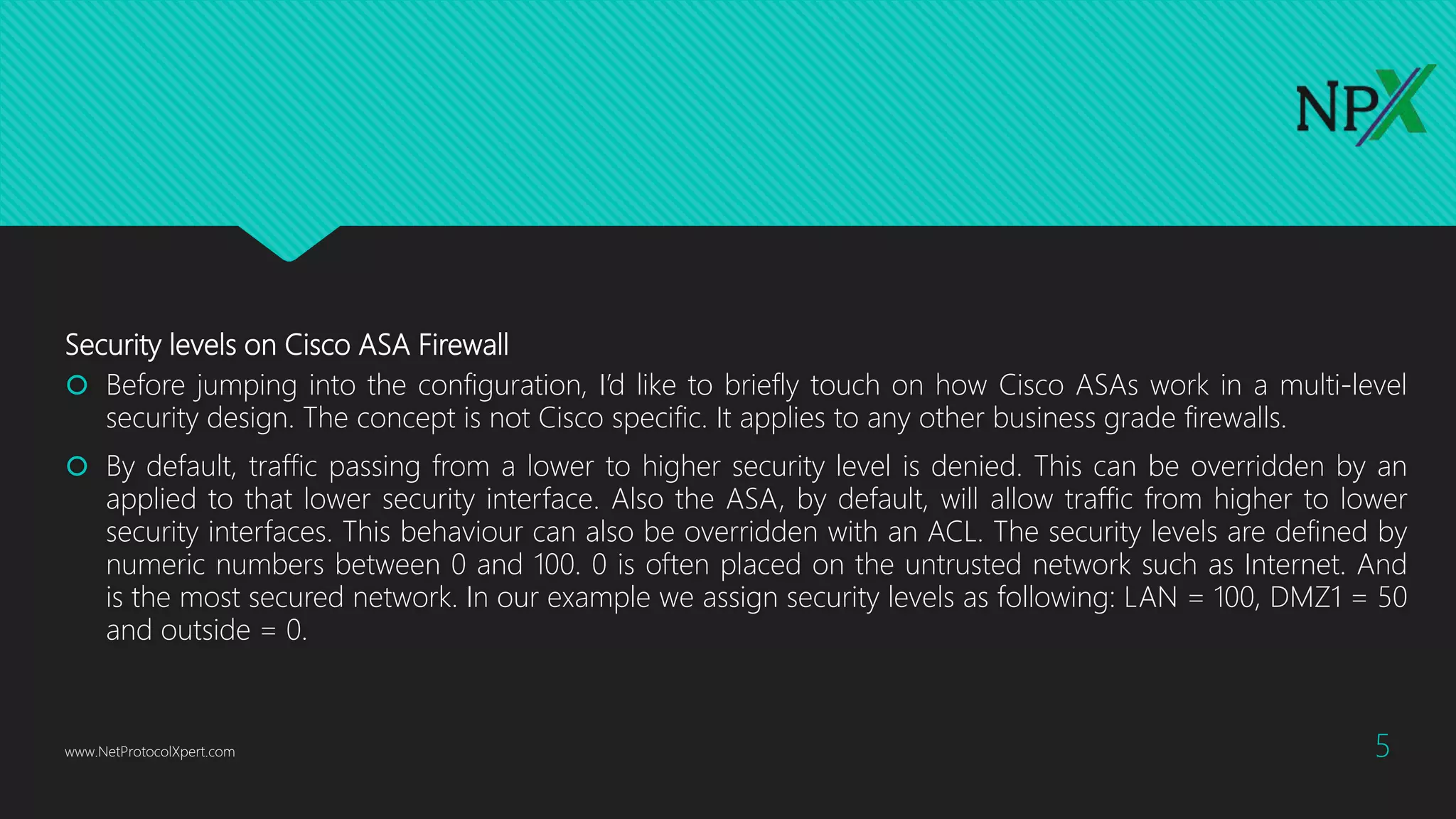 Security levels on Cisco ASA Firewall
 Before jumping into the configuration, I’d like to briefly touch on how Cisco ASAs work in a multi-level
security design. The concept is not Cisco specific. It applies to any other business grade firewalls.
 By default, traffic passing from a lower to higher security level is denied. This can be overridden by an
applied to that lower security interface. Also the ASA, by default, will allow traffic from higher to lower
security interfaces. This behaviour can also be overridden with an ACL. The security levels are defined by
numeric numbers between 0 and 100. 0 is often placed on the untrusted network such as Internet. And
is the most secured network. In our example we assign security levels as following: LAN = 100, DMZ1 = 50
and outside = 0.
www.NetProtocolXpert.com 5
 
