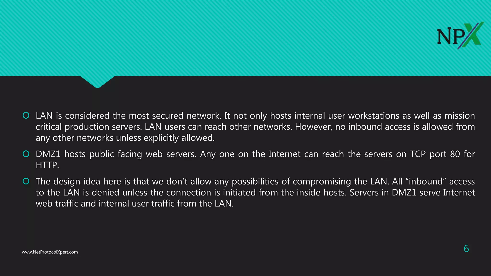  LAN is considered the most secured network. It not only hosts internal user workstations as well as mission
critical production servers. LAN users can reach other networks. However, no inbound access is allowed from
any other networks unless explicitly allowed.
 DMZ1 hosts public facing web servers. Any one on the Internet can reach the servers on TCP port 80 for
HTTP.
 The design idea here is that we don’t allow any possibilities of compromising the LAN. All “inbound” access
to the LAN is denied unless the connection is initiated from the inside hosts. Servers in DMZ1 serve Internet
web traffic and internal user traffic from the LAN.
www.NetProtocolXpert.com 6
 