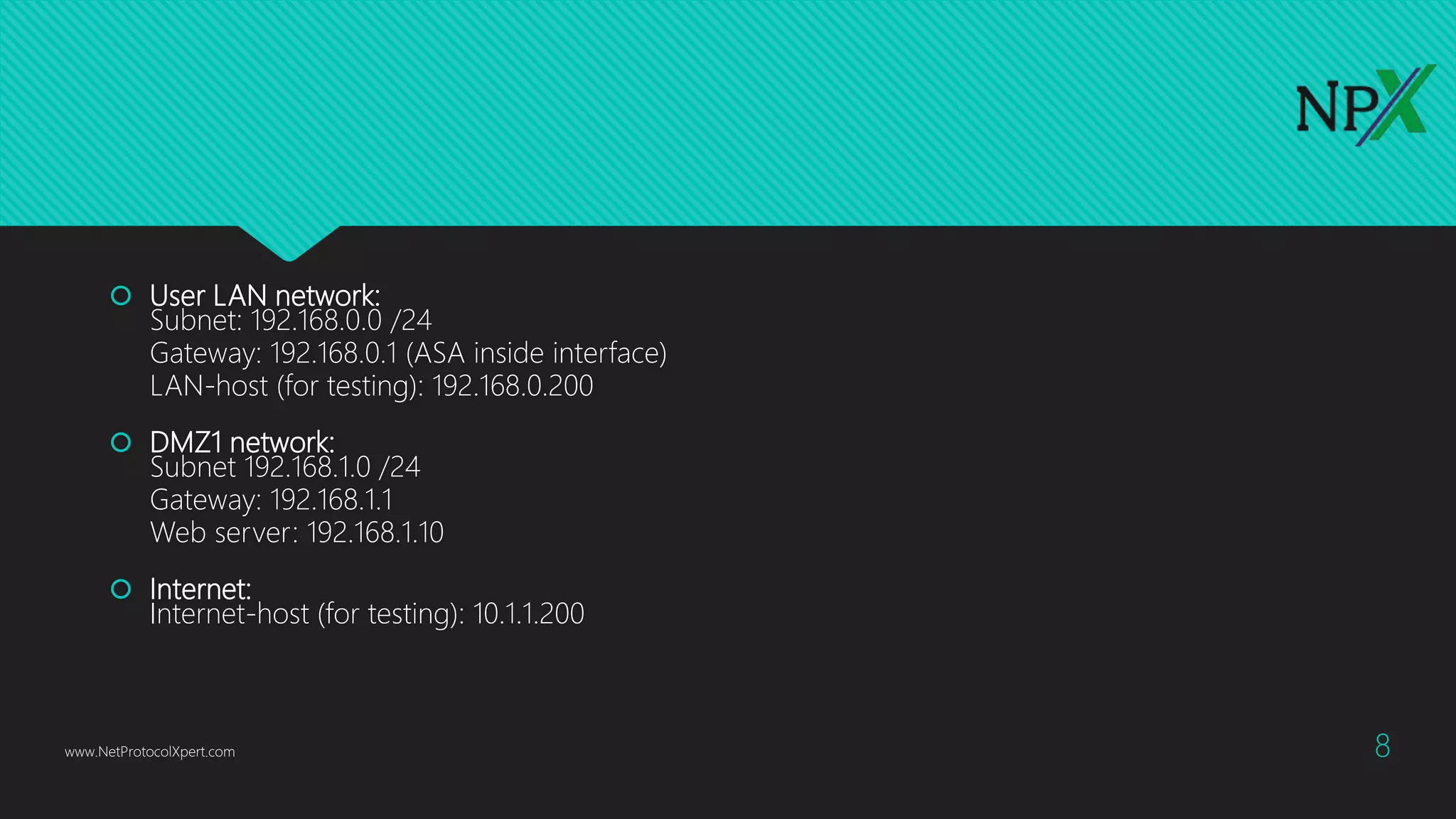 User LAN network:
Subnet: 192.168.0.0 /24
Gateway: 192.168.0.1 (ASA inside interface)
LAN-host (for testing): 192.168.0.200
 DMZ1 network:
Subnet 192.168.1.0 /24
Gateway: 192.168.1.1
Web server: 192.168.1.10
 Internet:
Internet-host (for testing): 10.1.1.200
www.NetProtocolXpert.com 8
 
