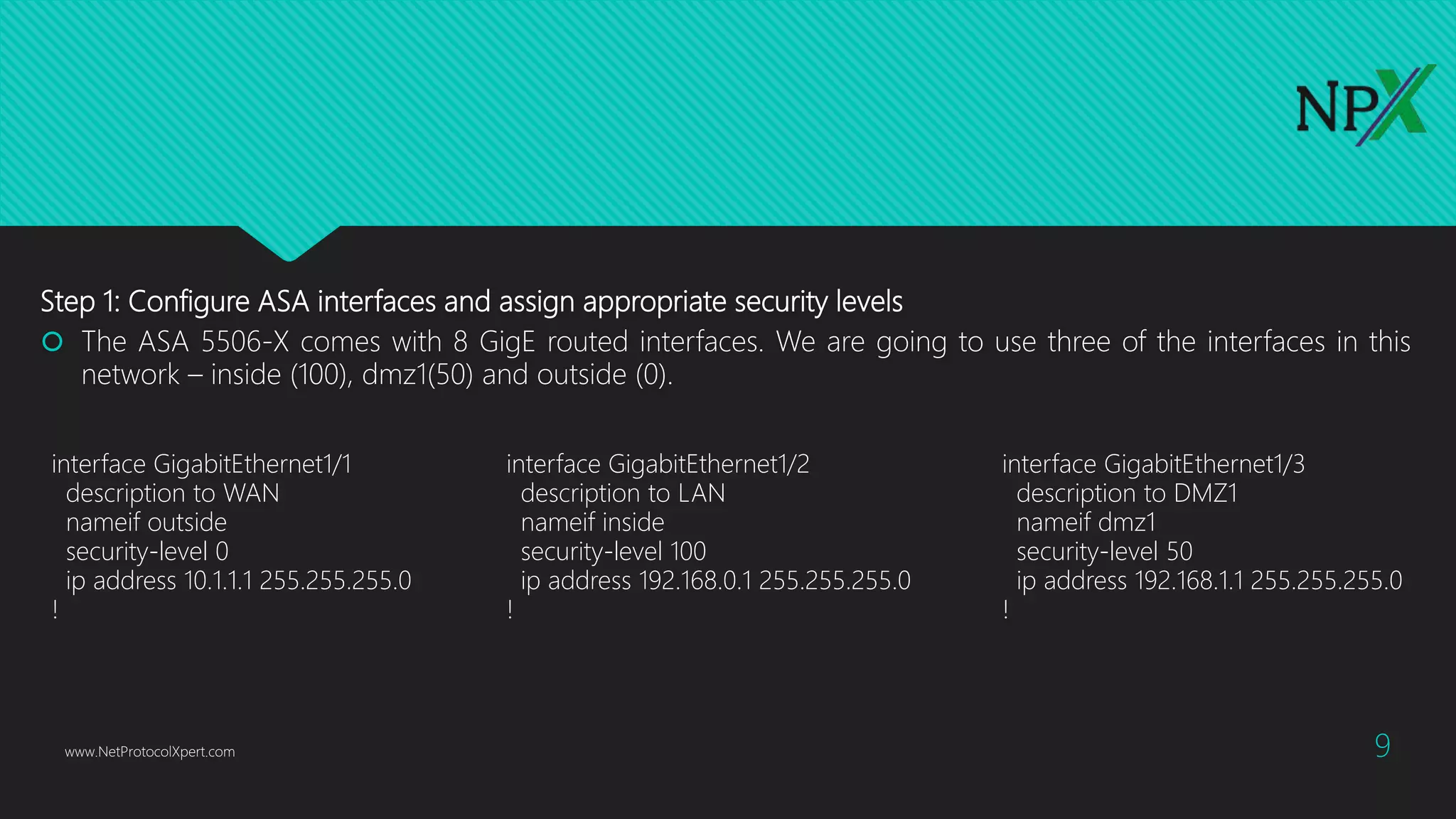 Step 1: Configure ASA interfaces and assign appropriate security levels
 The ASA 5506-X comes with 8 GigE routed interfaces. We are going to use three of the interfaces in this
network – inside (100), dmz1(50) and outside (0).
www.NetProtocolXpert.com 9
interface GigabitEthernet1/1
description to WAN
nameif outside
security-level 0
ip address 10.1.1.1 255.255.255.0
!
interface GigabitEthernet1/2
description to LAN
nameif inside
security-level 100
ip address 192.168.0.1 255.255.255.0
!
interface GigabitEthernet1/3
description to DMZ1
nameif dmz1
security-level 50
ip address 192.168.1.1 255.255.255.0
!
 