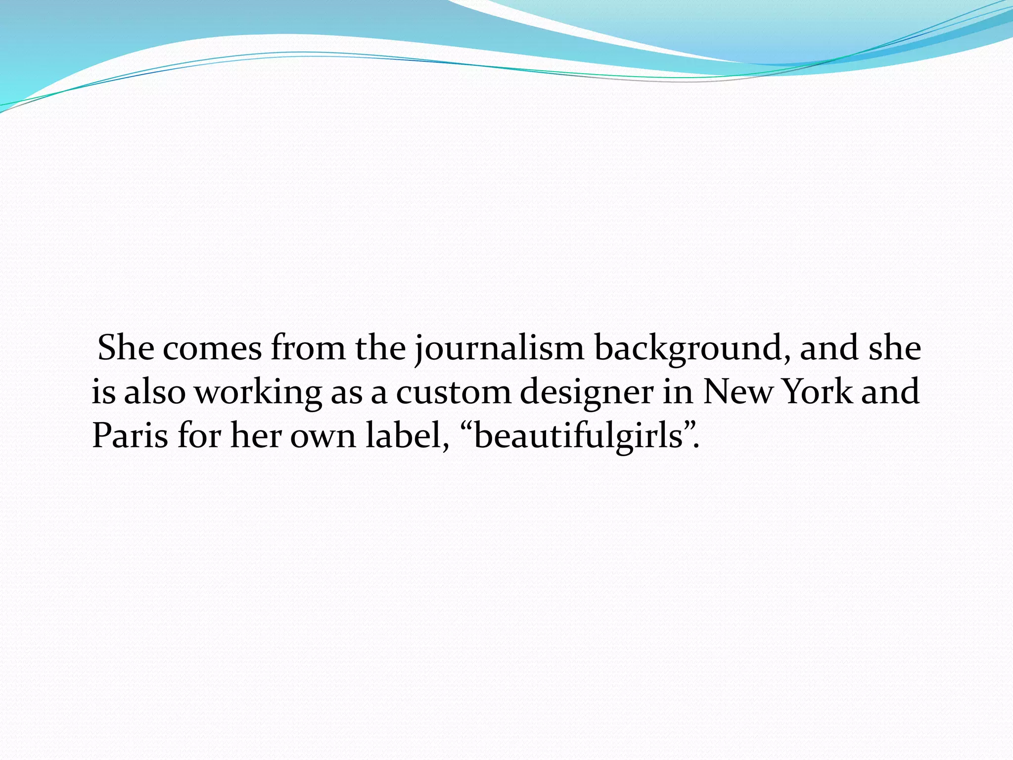 She comes from the journalism background, and she
is also working as a custom designer in New York and
Paris for her own label, “beautifulgirls”.
 