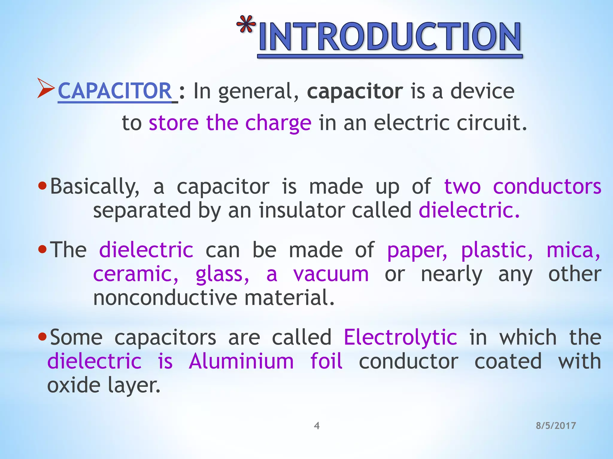 CAPACITOR : In general, capacitor is a device
to store the charge in an electric circuit.
•Basically, a capacitor is made up of two conductors
separated by an insulator called dielectric.
•The dielectric can be made of paper, plastic, mica,
ceramic, glass, a vacuum or nearly any other
nonconductive material.
•Some capacitors are called Electrolytic in which the
dielectric is Aluminium foil conductor coated with
oxide layer.
4 8/5/2017
 
