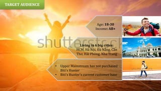 • Upper Mainstream has not purchased
Biti's Hunter
• Biti's Hunter's current customer base
Age: 18-30
Income: AB+
Living in 6 big cities:
HCM, Hà Nội, Đà Nẵng, Cần
Thơ, Hải Phòng, Nha Trang
TARGET AUDIENCE
 