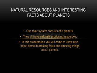 • Our solar system consists of 8 planets.
• They all have naturally producing resources,
• In this presentation you will come to know also
about some interesting facts and amazing things
about planets.
NATURAL RESOURCES AND INTERESTING
FACTS ABOUT PLANETS
 