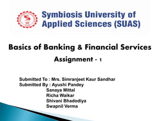 Basics of Banking & Financial Services
Assignment - 1
Submitted To : Mrs. Simranjeet Kaur Sandhar
Submitted By : Ayushi Pandey
Sanaya Mittal
Richa Waikar
Shivani Bhadodiya
Swapnil Verma
 