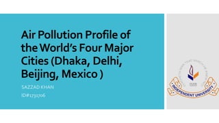 Air Pollution Profile of
theWorld’s Four Major
Cities (Dhaka, Delhi,
Beijing, Mexico )
SAZZAD KHAN
ID#1731706
 
