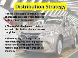 The main target is to provide access
of products at places where targeted
customers can easily access it.
Chains of dealership and retailers
are main distribution channels across
the globe.
The company has integrated its
manufacturing line into single giant
network to cater the needs of local
markets and distribute it through its
channels.
 