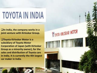 In India, the company works in a
joint venture with Kirloskar Group.
Toyota Kirloskar Motor is a
subsidiary of Toyota Motor
Corporation of Japan (with Kirloskar
Group as a minority owner), for the
sales and distribution of Toyota cars
in India. It is currently the 4th largest
car maker in India.
 
