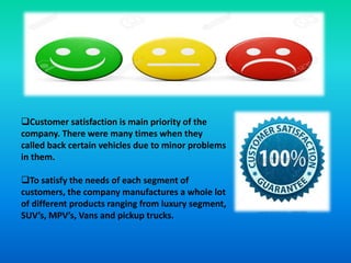 Customer satisfaction is main priority of the
company. There were many times when they
called back certain vehicles due to minor problems
in them.
To satisfy the needs of each segment of
customers, the company manufactures a whole lot
of different products ranging from luxury segment,
SUV’s, MPV’s, Vans and pickup trucks.
 