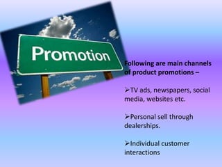 Following are main channels
of product promotions –
TV ads, newspapers, social
media, websites etc.
Personal sell through
dealerships.
Individual customer
interactions
 