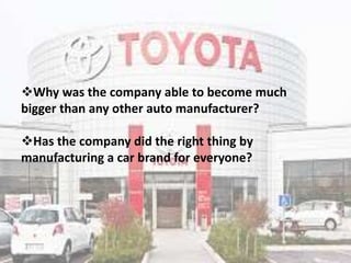 Why was the company able to become much
bigger than any other auto manufacturer?
Has the company did the right thing by
manufacturing a car brand for everyone?
 