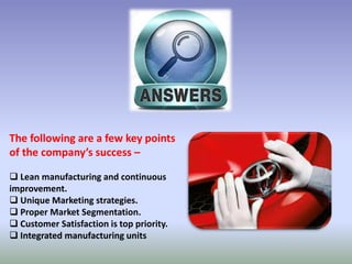 The following are a few key points
of the company’s success –
 Lean manufacturing and continuous
improvement.
 Unique Marketing strategies.
 Proper Market Segmentation.
 Customer Satisfaction is top priority.
 Integrated manufacturing units
 