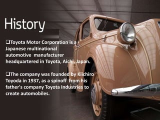 Toyota Motor Corporation is a
Japanese multinational
automotive manufacturer
headquartered in Toyota, Aichi, Japan.
The company was founded by Kiichiro
Toyoda in 1937, as a spinoff from his
father's company Toyota Industries to
create automobiles.
 