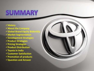 History
About the Company
Global Brand Equity &Identity
Market Segmentation
Development Strategies
Product Strategies
Pricing Strategies
Product Distribution
Toyota in India
Customer Satisfaction
Promotion of products
Question and Answer
 