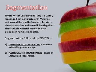 Toyota Motor Corporation (TMC) is a widely
recognized car manufacturer in Malaysia
and around the world. Currently, Toyota is
the top carmaker in the world, beating their
closest rivals, General Motors in both
production numbers and sales.
Segmentation followed by TOYOTA –
1) DEMOGRAPHIC SEGMENTATION – Based on
nationality, gender and age.
2) PSYCHOGRAPHIC SEGMENTATION – Based on
Lifestyle and social values.
 