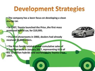  The company has a keen focus on developing a clean
energy car.
 In 1997, Toyota launched the Prius ,the first mass
produced hybrid car, for $19,995.
 Prius hit showrooms in 2002, dealers had already
received 10,000 orders.
 The Prius family totaled global cumulative sales of
6.1 million units in January 2017, representing 61% of
the 10 million hybrids sold worldwide by Toyota since
1997.
 