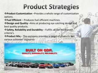 Product Customization –Provides a whole range of customization
options.
Fuel Efficient – Produces fuel efficient machines.
Design and Quality –Aims at producing eye catching design and
best quality products.
Safety, Reliability and Durability – Fulfills all the mentioned
criteria's.
Product Mix – The company provides a range of products for
various customer segments
 