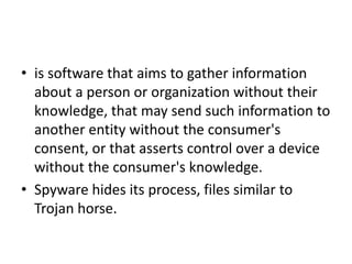 • is software that aims to gather information
about a person or organization without their
knowledge, that may send such information to
another entity without the consumer's
consent, or that asserts control over a device
without the consumer's knowledge.
• Spyware hides its process, files similar to
Trojan horse.
 