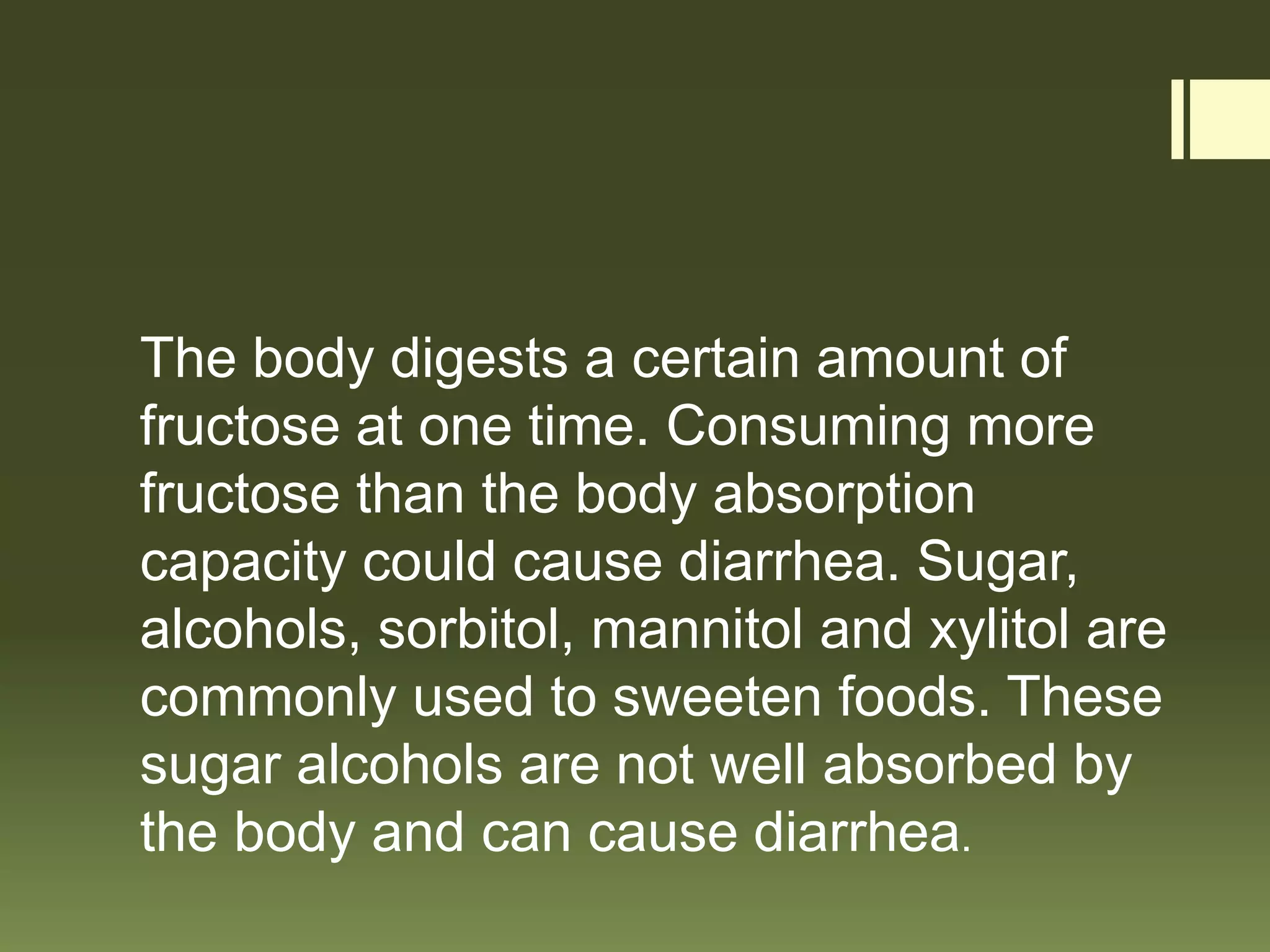 The body digests a certain amount of
fructose at one time. Consuming more
fructose than the body absorption
capacity could cause diarrhea. Sugar,
alcohols, sorbitol, mannitol and xylitol are
commonly used to sweeten foods. These
sugar alcohols are not well absorbed by
the body and can cause diarrhea.
 