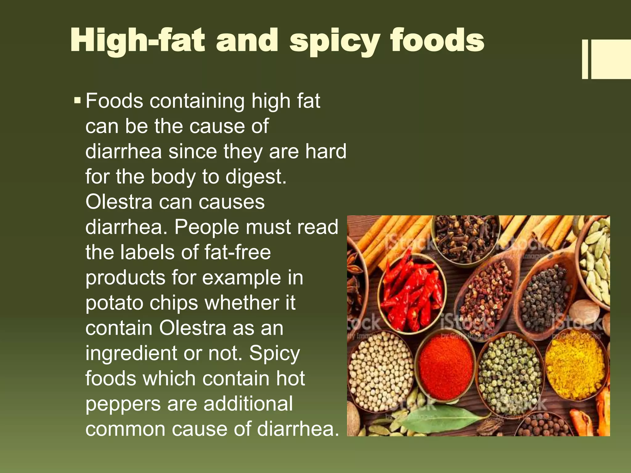 High-fat and spicy foods
Foods containing high fat
can be the cause of
diarrhea since they are hard
for the body to digest.
Olestra can causes
diarrhea. People must read
the labels of fat-free
products for example in
potato chips whether it
contain Olestra as an
ingredient or not. Spicy
foods which contain hot
peppers are additional
common cause of diarrhea.
 