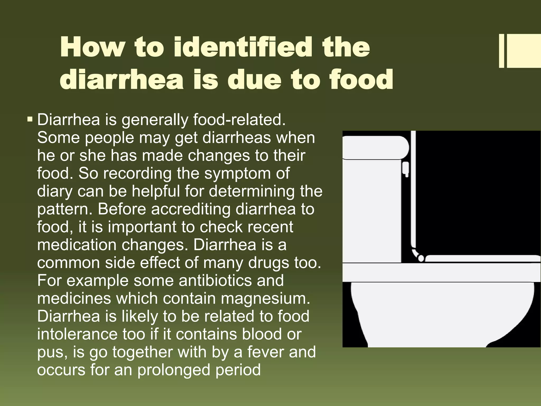 How to identified the
diarrhea is due to food
 Diarrhea is generally food-related.
Some people may get diarrheas when
he or she has made changes to their
food. So recording the symptom of
diary can be helpful for determining the
pattern. Before accrediting diarrhea to
food, it is important to check recent
medication changes. Diarrhea is a
common side effect of many drugs too.
For example some antibiotics and
medicines which contain magnesium.
Diarrhea is likely to be related to food
intolerance too if it contains blood or
pus, is go together with by a fever and
occurs for an prolonged period
 