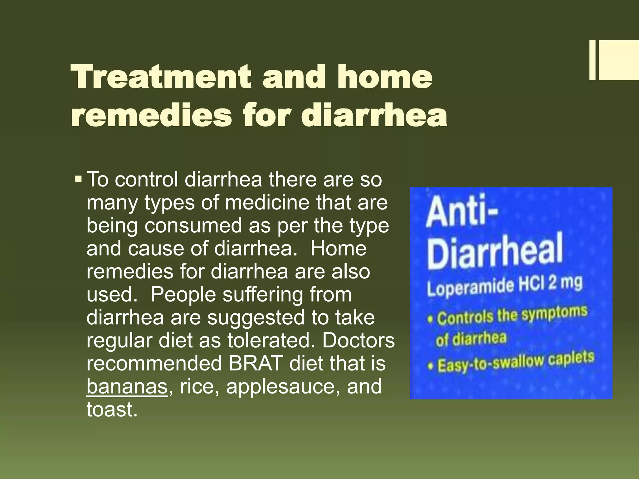 Treatment and home
remedies for diarrhea
To control diarrhea there are so
many types of medicine that are
being consumed as per the type
and cause of diarrhea. Home
remedies for diarrhea are also
used. People suffering from
diarrhea are suggested to take
regular diet as tolerated. Doctors
recommended BRAT diet that is
bananas, rice, applesauce, and
toast.
 