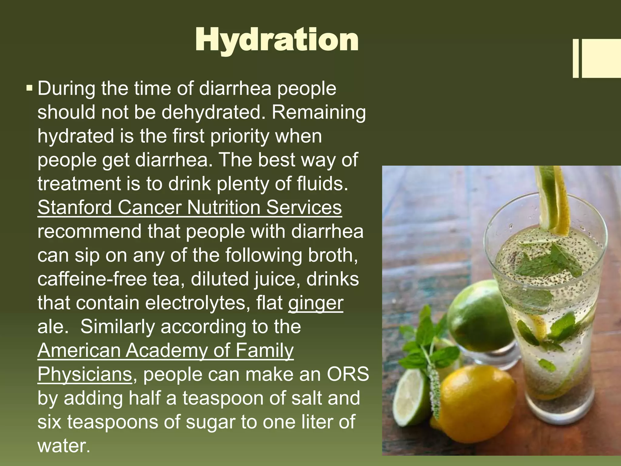 Hydration
 During the time of diarrhea people
should not be dehydrated. Remaining
hydrated is the first priority when
people get diarrhea. The best way of
treatment is to drink plenty of fluids.
Stanford Cancer Nutrition Services
recommend that people with diarrhea
can sip on any of the following broth,
caffeine-free tea, diluted juice, drinks
that contain electrolytes, flat ginger
ale. Similarly according to the
American Academy of Family
Physicians, people can make an ORS
by adding half a teaspoon of salt and
six teaspoons of sugar to one liter of
water.
 