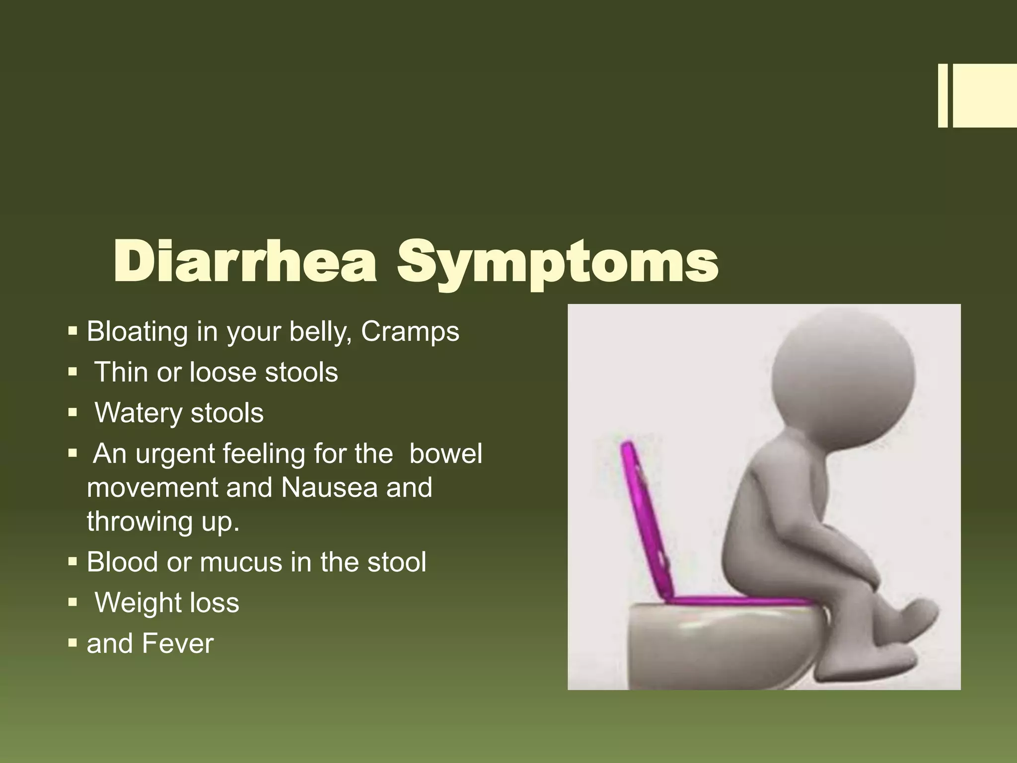Diarrhea Symptoms
 Bloating in your belly, Cramps
 Thin or loose stools
 Watery stools
 An urgent feeling for the bowel
movement and Nausea and
throwing up.
 Blood or mucus in the stool
 Weight loss
 and Fever
 